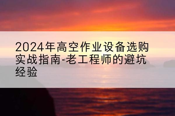 三水高空作业升降机厂家推荐-2024年高空作业设备选购实战指南-老工程师的避坑经验