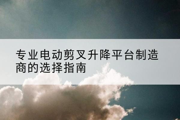 三水电动剪叉升降平台厂家-专业电动剪叉升降平台制造商的选择指南