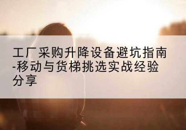 三水移动式升降机怎么选-工厂采购升降设备避坑指南-移动与货梯挑选实战经验分享