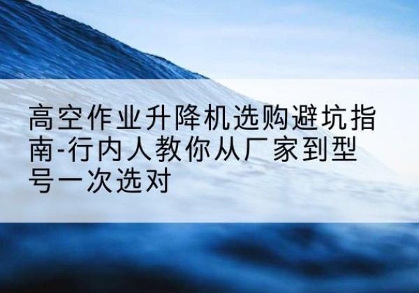 三水升降平台厂家-高空作业升降机选购避坑指南-行内人教你从厂家到型号一次选对