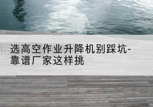 三水剪叉式升降机厂家-选高空作业升降机别踩坑-靠谱厂家这样挑