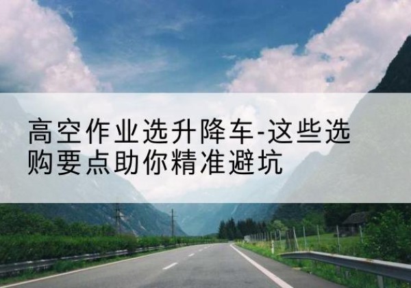 三水升降车厂家-高空作业选升降车-这些选购要点助你*避坑