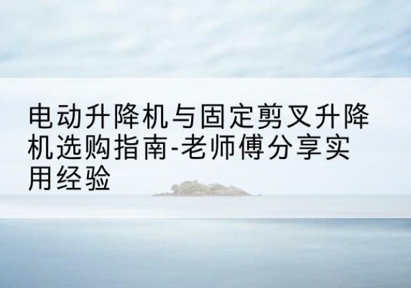 三水电动升降机怎么选-电动升降机与固定剪叉升降机选购指南-老师傅分享实用经验