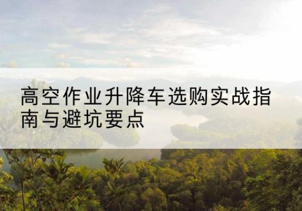 三水升降车怎么选-高空作业升降车选购实战指南与避坑要点