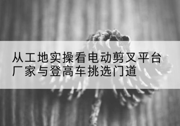 三水电动剪叉升降平台厂家-从工地实操看电动剪叉平台厂家与登高车挑选门道
