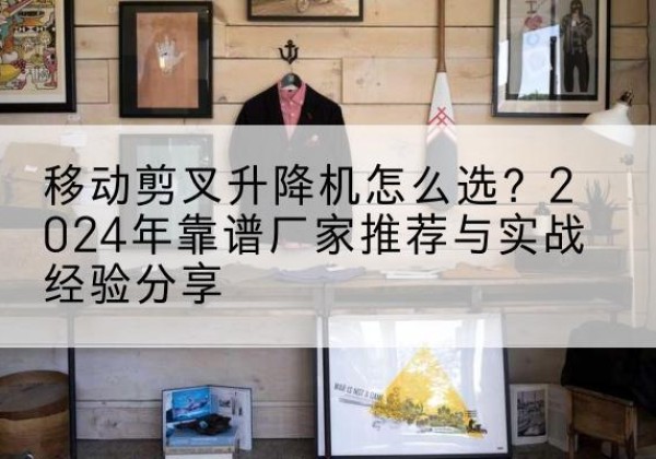 三水升降平台厂家推荐-移动剪叉升降机怎么选？2024年靠谱厂家推荐与实战经验分享