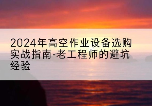 三水高空作业升降机厂家推荐-2024年高空作业设备选购实战指南-老工程师的避坑经验